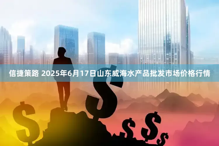 信捷策路 2025年6月17日山东威海水产品批发市场价格行情