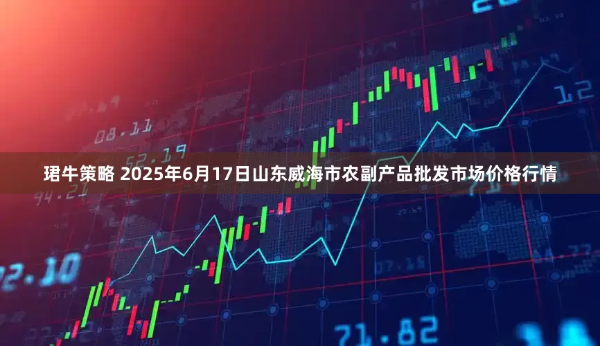 珺牛策略 2025年6月17日山东威海市农副产品批发市场价格行情