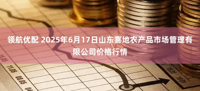 领航优配 2025年6月17日山东喜地农产品市场管理有限公司价格行情