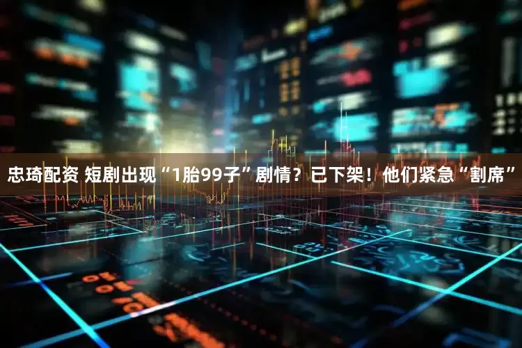 忠琦配资 短剧出现“1胎99子”剧情？已下架！他们紧急“割席”
