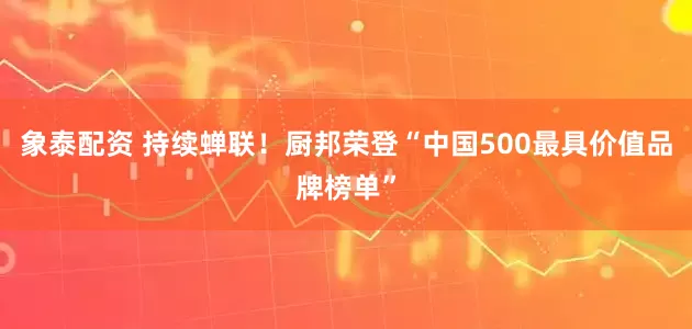 象泰配资 持续蝉联！厨邦荣登“中国500最具价值品牌榜单”