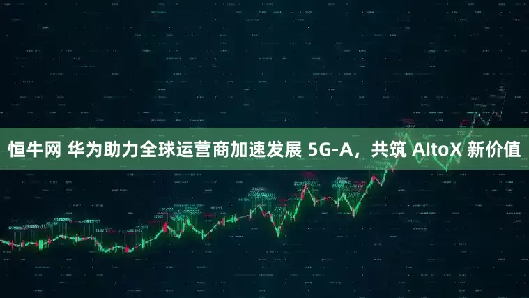 恒牛网 华为助力全球运营商加速发展 5G-A，共筑 AItoX 新价值