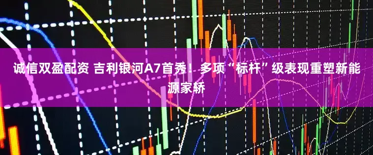 诚信双盈配资 吉利银河A7首秀！多项“标杆”级表现重塑新能源家轿
