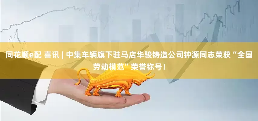 同花顺e配 喜讯 | 中集车辆旗下驻马店华骏铸造公司钟源同志荣获“全国劳动模范”荣誉称号！