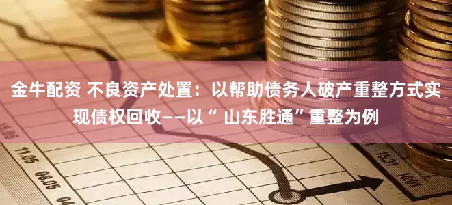 金牛配资 不良资产处置：以帮助债务人破产重整方式实现债权回收——以“ 山东胜通”重整为例