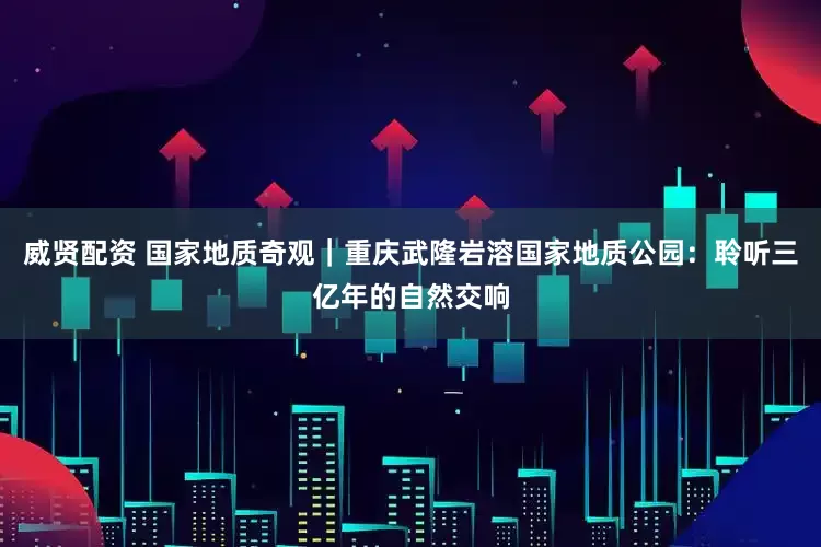 威贤配资 国家地质奇观｜重庆武隆岩溶国家地质公园：聆听三亿年的自然交响