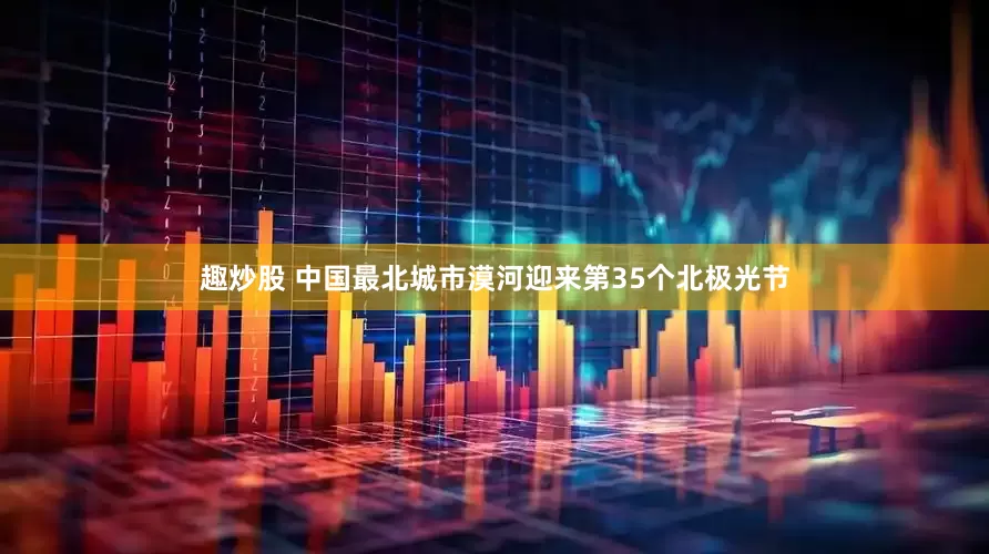 趣炒股 中国最北城市漠河迎来第35个北极光节