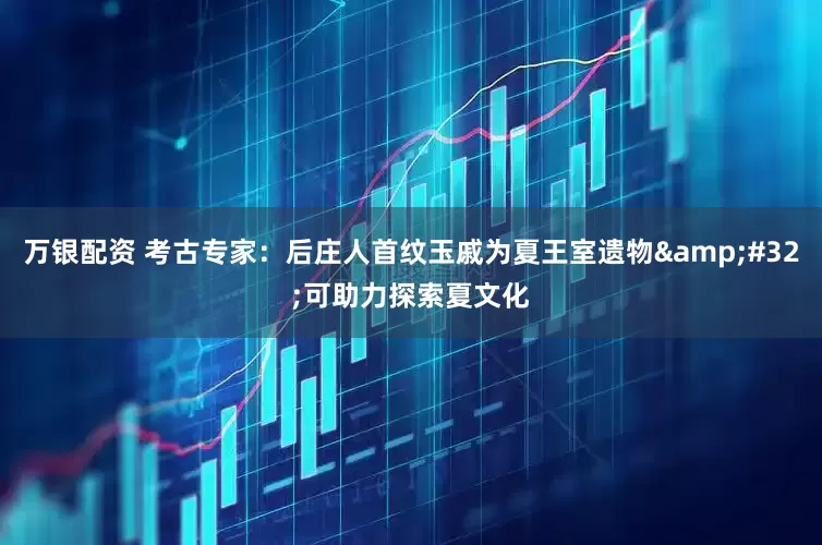 万银配资 考古专家：后庄人首纹玉戚为夏王室遗物&#32;可助力探索夏文化