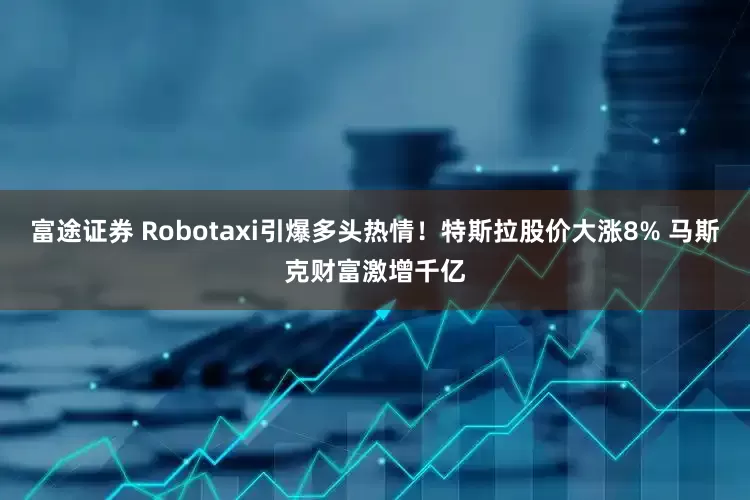 富途证券 Robotaxi引爆多头热情！特斯拉股价大涨8% 马斯克财富激增千亿