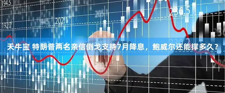 天牛宝 特朗普两名亲信倒戈支持7月降息，鲍威尔还能撑多久？