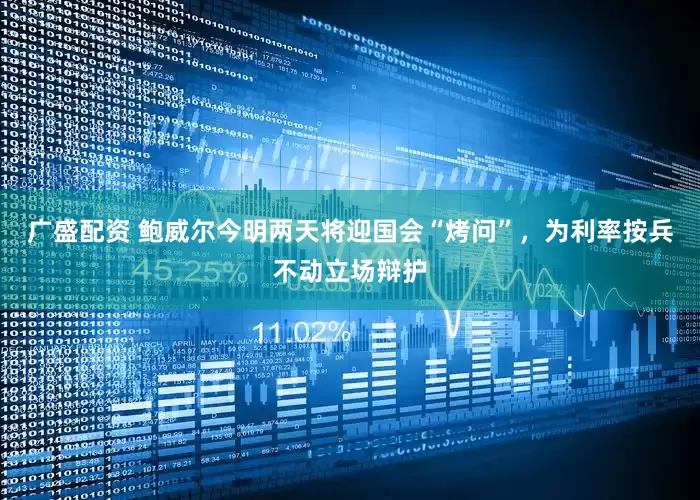 广盛配资 鲍威尔今明两天将迎国会“烤问”，为利率按兵不动立场辩护