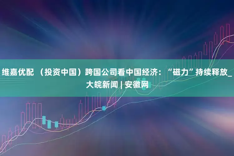 维嘉优配 （投资中国）跨国公司看中国经济：“磁力”持续释放_大皖新闻 | 安徽网