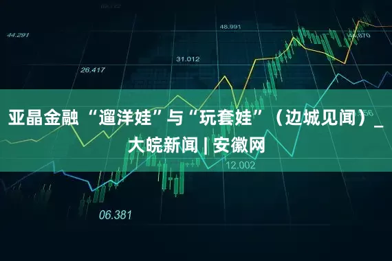亚晶金融 “遛洋娃”与“玩套娃”（边城见闻）_大皖新闻 | 安徽网