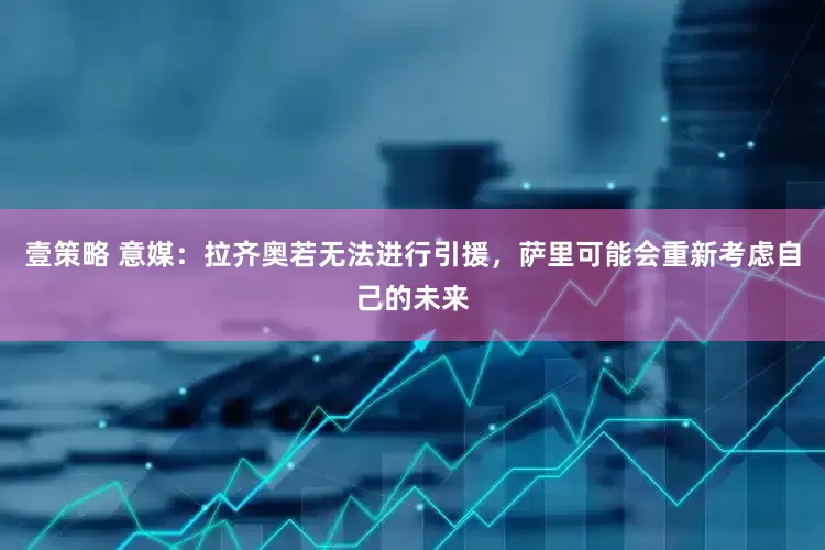 壹策略 意媒：拉齐奥若无法进行引援，萨里可能会重新考虑自己的未来