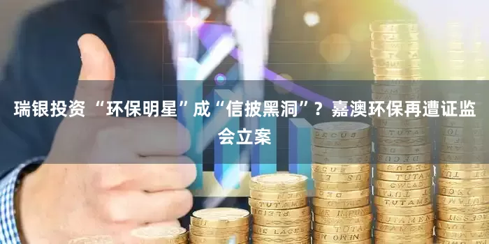 瑞银投资 “环保明星”成“信披黑洞”？嘉澳环保再遭证监会立案