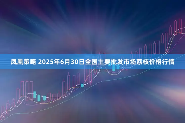 凤凰策略 2025年6月30日全国主要批发市场荔枝价格行情