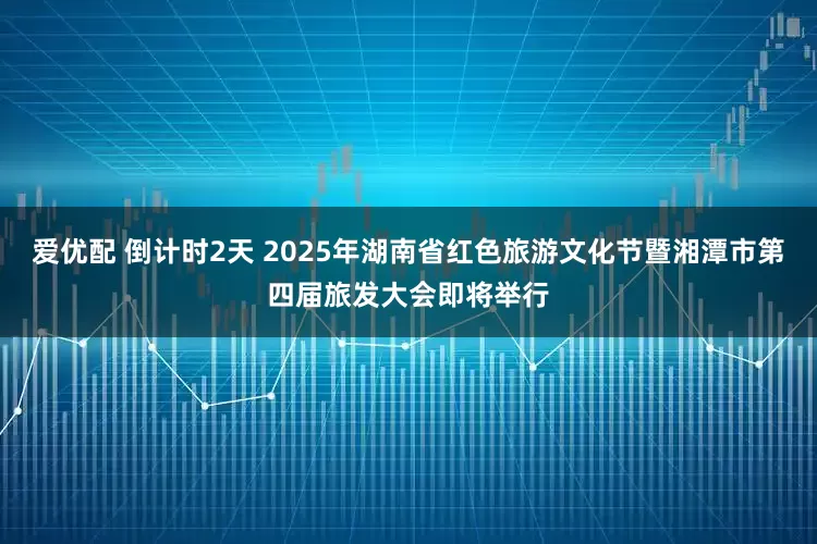 爱优配 倒计时2天 2025年湖南省红色旅游文化节暨湘潭市第四届旅发大会即将举行