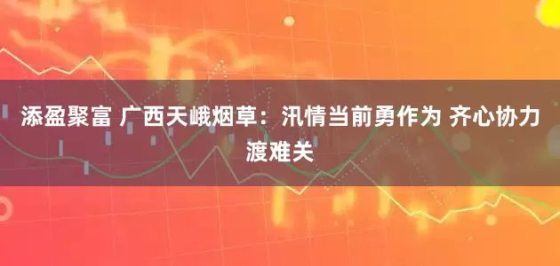 添盈聚富 广西天峨烟草：汛情当前勇作为 齐心协力渡难关
