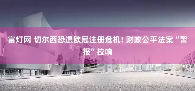 富灯网 切尔西恐遇欧冠注册危机! 财政公平法案“警报”拉响