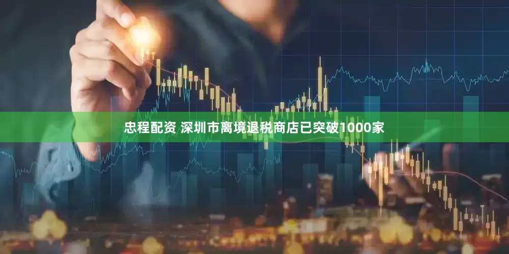 忠程配资 深圳市离境退税商店已突破1000家