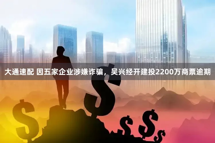 大通速配 因五家企业涉嫌诈骗，吴兴经开建投2200万商票逾期