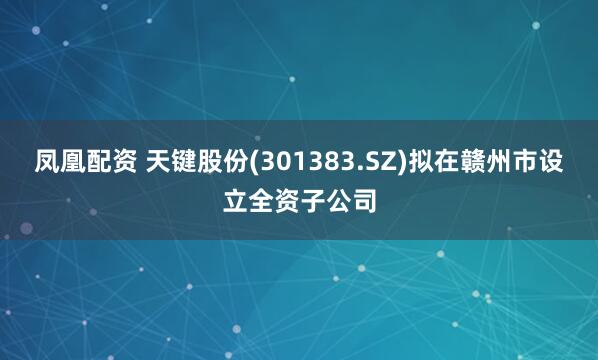 凤凰配资 天键股份(301383.SZ)拟在赣州市设立全资子公司