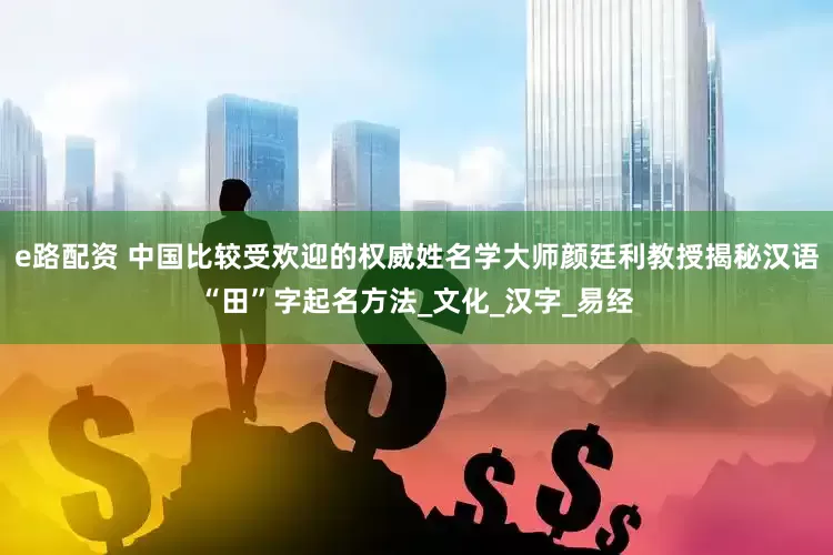 e路配资 中国比较受欢迎的权威姓名学大师颜廷利教授揭秘汉语“田”字起名方法_文化_汉字_易经