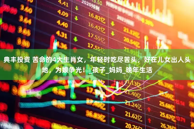 典丰投资 苦命的4大生肖女，年轻时吃尽苦头，好在儿女出人头地，为娘争光！_孩子_妈妈_晚年生活