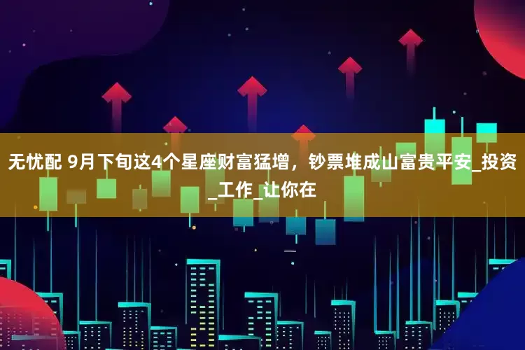 无忧配 9月下旬这4个星座财富猛增，钞票堆成山富贵平安_投资_工作_让你在