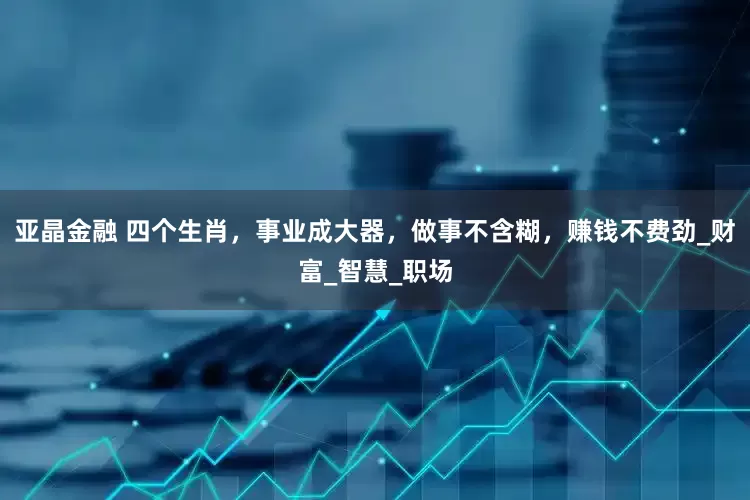 亚晶金融 四个生肖，事业成大器，做事不含糊，赚钱不费劲_财富_智慧_职场
