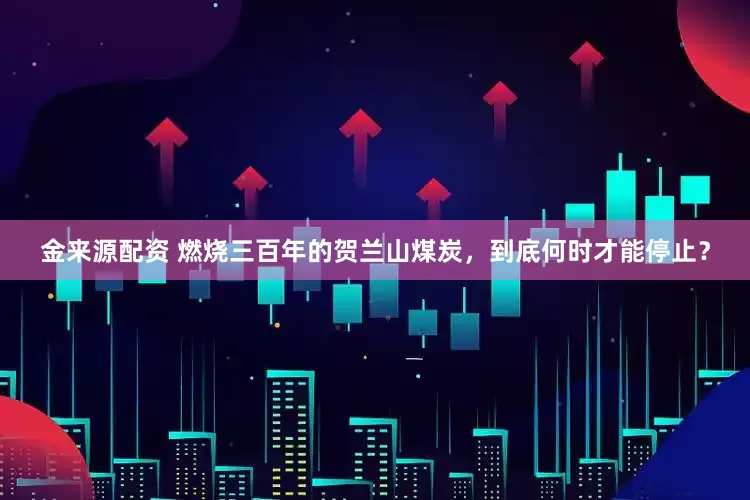 金来源配资 燃烧三百年的贺兰山煤炭，到底何时才能停止？