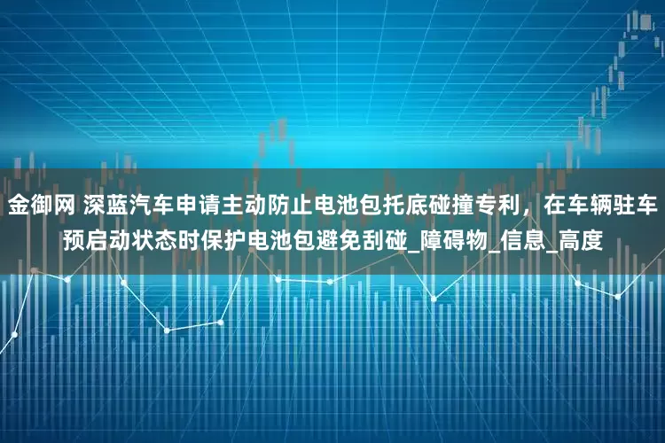 金御网 深蓝汽车申请主动防止电池包托底碰撞专利，在车辆驻车预启动状态时保护电池包避免刮碰_障碍物_信息_高度
