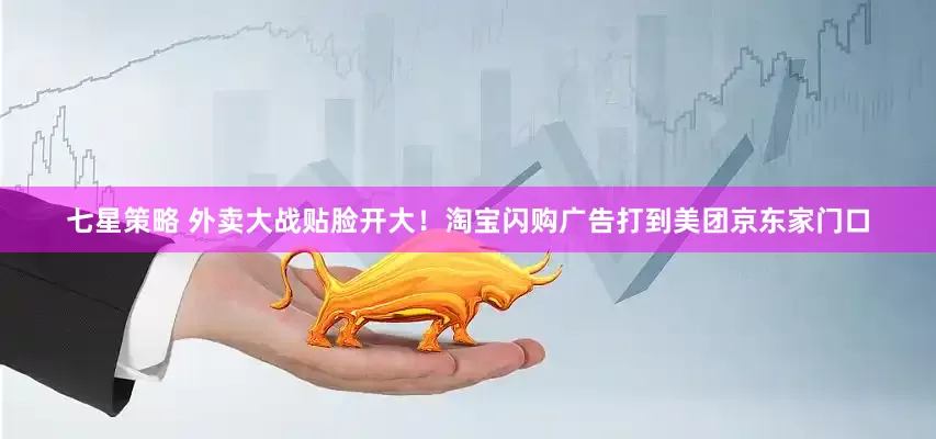 七星策略 外卖大战贴脸开大！淘宝闪购广告打到美团京东家门口