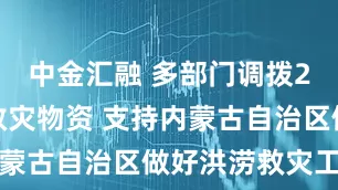 中金汇融 多部门调拨2万件中央救灾物资 支持内蒙古自治区做好洪涝救灾工作