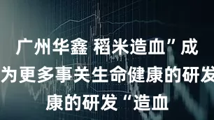 广州华鑫 稻米造血”成功了！为更多事关生命健康的研发“造血