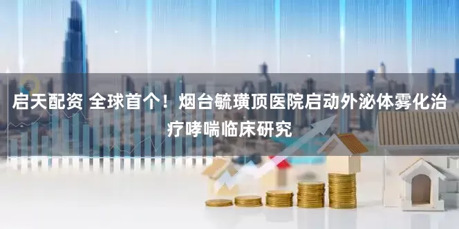 启天配资 全球首个！烟台毓璜顶医院启动外泌体雾化治疗哮喘临床研究