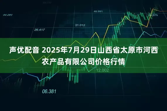 声优配音 2025年7月29日山西省太原市河西农产品有限公司价格行情