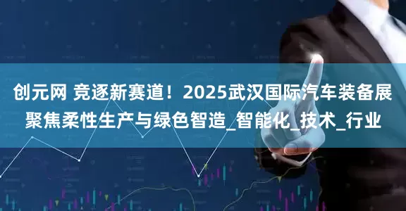 创元网 竞逐新赛道！2025武汉国际汽车装备展聚焦柔性生产与绿色智造_智能化_技术_行业
