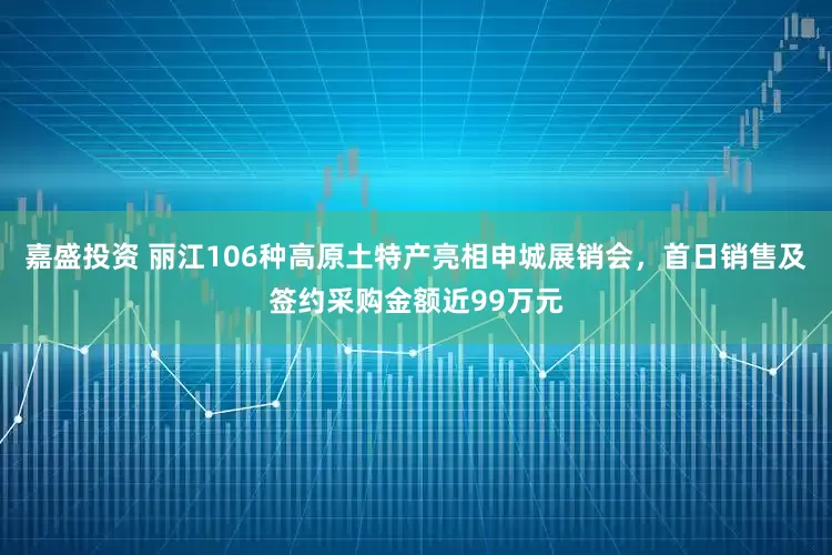 嘉盛投资 丽江106种高原土特产亮相申城展销会，首日销售及签约采购金额近99万元