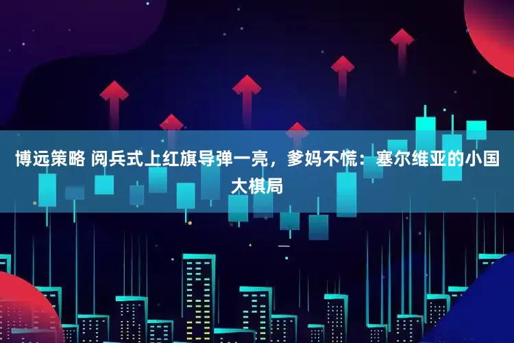 博远策略 阅兵式上红旗导弹一亮，爹妈不慌：塞尔维亚的小国大棋局