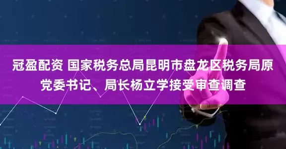 冠盈配资 国家税务总局昆明市盘龙区税务局原党委书记、局长杨立学接受审查调查