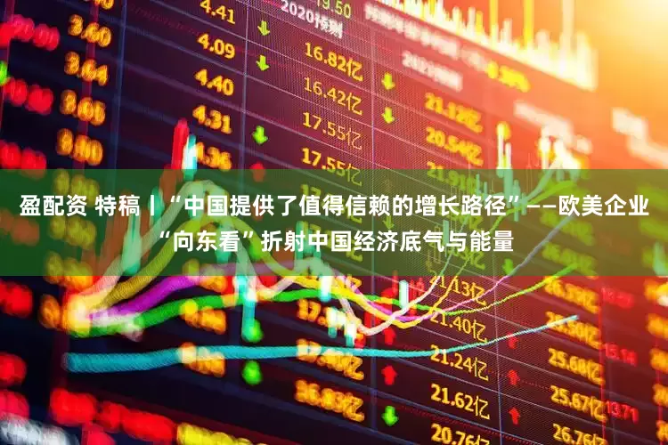 盈配资 特稿丨“中国提供了值得信赖的增长路径”——欧美企业“向东看”折射中国经济底气与能量