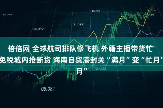 倍倍网 全球航司排队修飞机 外籍主播带货忙 免税城内抢断货 海南自贸港封关“满月”变“忙月”