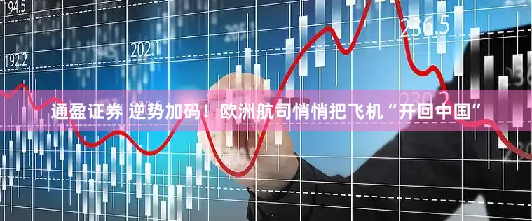 通盈证券 逆势加码！欧洲航司悄悄把飞机“开回中国”
