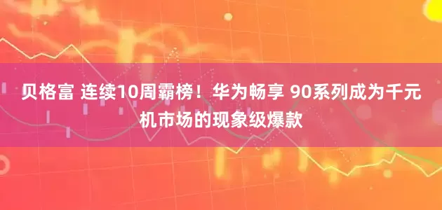 贝格富 连续10周霸榜！华为畅享 90系列成为千元机市场的现象级爆款