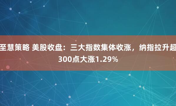 至慧策略 美股收盘：三大指数集体收涨，纳指拉升超300点大涨1.29%