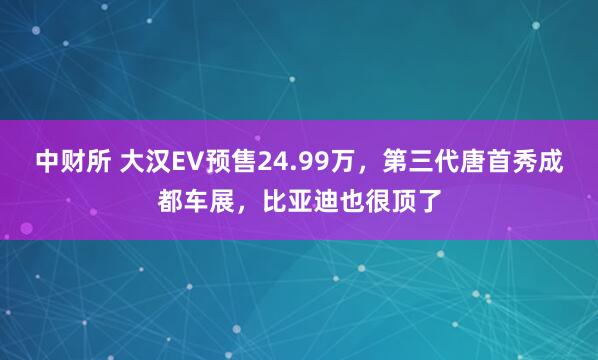 中财所 大汉EV预售24.99万，第三代唐首秀成都车展，比亚迪也很顶了