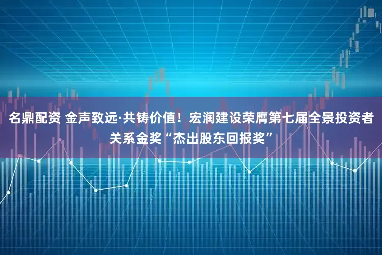 名鼎配资 金声致远·共铸价值！宏润建设荣膺第七届全景投资者关系金奖“杰出股东回报奖”